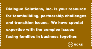 Dialogue Solutions, Inc. is your resourcefor teambuilding, partnership challengesand transition issues. We have specialexpertise with the complex issuesfacing families in business together. 